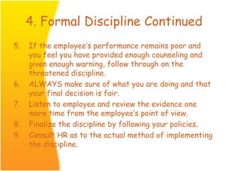 4. Formal Discipline Continued
5. If the employee’s performance remains poor and
you feel you have provided enough counseling and
given enough warning, follow through on the
threatened discipline.
6. ALWAYS make sure of what you are doing and that
your final decision is fair.
7. Listen to employee and review the evidence one
more time from the employee’s point of view.
8. Finalize the discipline by following your policies.
9. Consult HR as to the actual method of implementing
the discipline.
 