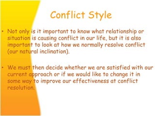 Conflict Style
• Not only is it important to know what relationship or
situation is causing conflict in our life, but it is also
important to look at how we normally resolve conflict
(our natural inclination).
• We must then decide whether we are satisfied with our
current approach or if we would like to change it in
some way to improve our effectiveness at conflict
resolution.
 
