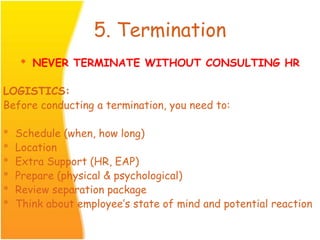 5. Termination
* NEVER TERMINATE WITHOUT CONSULTING HR
LOGISTICS:
Before conducting a termination, you need to:
* Schedule (when, how long)
* Location
* Extra Support (HR, EAP)
* Prepare (physical & psychological)
* Review separation package
* Think about employee’s state of mind and potential reaction
 