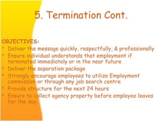 5. Termination Cont.
OBJECTIVES:
* Deliver the message quickly, respectfully, & professionally
* Ensure individual understands that employment if
terminated immediately or in the near future
* Deliver the separation package
* Strongly encourage employees to utilize Employment
commission or through any job search centre
* Provide structure for the next 24 hours
* Ensure to collect agency property before employee leaves
for the day.
 
