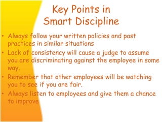 Key Points in
Smart Discipline
• Always follow your written policies and past
practices in similar situations
• Lack of consistency will cause a judge to assume
you are discriminating against the employee in some
way.
• Remember that other employees will be watching
you to see if you are fair.
• Always listen to employees and give them a chance
to improve
 