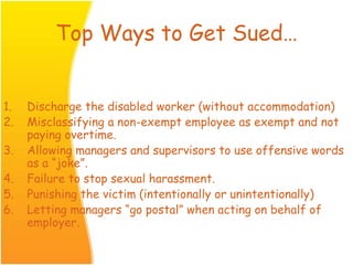 Top Ways to Get Sued…
1. Discharge the disabled worker (without accommodation)
2. Misclassifying a non-exempt employee as exempt and not
paying overtime.
3. Allowing managers and supervisors to use offensive words
as a “joke”.
4. Failure to stop sexual harassment.
5. Punishing the victim (intentionally or unintentionally)
6. Letting managers “go postal” when acting on behalf of
employer.
 