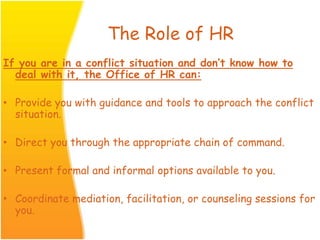 The Role of HR
If you are in a conflict situation and don’t know how to
deal with it, the Office of HR can:
• Provide you with guidance and tools to approach the conflict
situation.
• Direct you through the appropriate chain of command.
• Present formal and informal options available to you.
• Coordinate mediation, facilitation, or counseling sessions for
you.
 