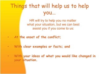 Things that will help us to help
you…
• At the onset of the conflict;
• With clear examples or facts; and
• With your ideas of what you would like changed in
your situation.
HR will try to help you no matter
what your situation, but we can best
assist you if you come to us:
 