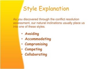 Style Explanation
• Avoiding
• Accommodating
• Compromising
• Competing
• Collaborating
As you discovered through the conflict resolution
assessment, our natural inclinations usually place us
into one of these styles.
 