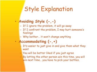 Style Explanation
• Avoiding Style (-,-)
– If I ignore the problem, it will go away
– If I confront the problem, I may hurt someone’s
feelings
– Why bother… it won’t change anything
• Accommodating (-,+)
– It’s easier to just give in and give them what they
want
– You will be better liked if you just agree
– By letting the other person win this time, you will
win next time… you have to pick your battles.
 