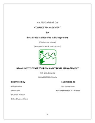 1
AN ASSIGNMENT ON
CONFLICT MANAGEMENT
for
Post Graduate Diploma in Management
(Tourism and Leisure)
(Approved by AICTE, Govt. of India)
INDIAN INSTITUTE OF TOURISM AND TRAVEL MANAGEMENT,
A 35 & 36, Sector 62
Noida 201309 (UP) India
Submitted By Submitted To
Abhay Parihar Mr. Rinzing Lama
Akhil Gupta Assistant Professor IITTM Noida
Shubham Raikwar
Bidhu Bhushan Mishra
 