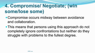 4. Compromise/ Negotiate; (win
some/lose some)
Compromise occurs midway between avoidance
and collaboration.
This means that persons using this approach do not
completely ignore confrontations but neither do they
struggle with problems to the fullest degree.
SIMS 2021
 