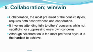 5. Collaboration; win/win
Collaboration, the most preferred of the conflict styles,
requires both assertiveness and cooperation.
It involves attending fully to others’ concerns while not
sacrificing or suppressing one’s own concerns.
Although collaboration is the most preferred style, it is
the hardest to achieve.
SIMS 2021
 