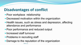 Disadvantages of conflict
 Poor workplace relationship
 Decreased motivation within the organization
 Health issues, such as stress and depression, affecting
attendance and performance
 Poor performance and reduced output
 Increased staff turnover
 Problems in recruiting staff
 Damage to the reputation of the organization
SIMS 2021
 