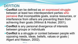 DEFITION
Conflict can be defined as an expressed struggle
between at least two interdependent parties who
perceive that incompatible goals, scarce resources, or
interference from others are preventing them from
achieving their goals (Wilmot & Hocker, 2001).
Conflict is any personal divergence of interests
between groups or individuals
Conflict is a struggle or contest between people with
opposing needs, ideas, beliefs, values or goals (
Algert and Watson, 2002).
SIMS 2021
 