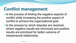 Conflict management:
Is the process of limiting the negative aspects of
conflict while increasing the positive aspect of
conflict to achieve the organizational goal.
Is the process by which disputes are resolved,
where negative results are minimized and positive
results are prioritized for better outcome of
interpersonal relationship.
SIMS 2021
 