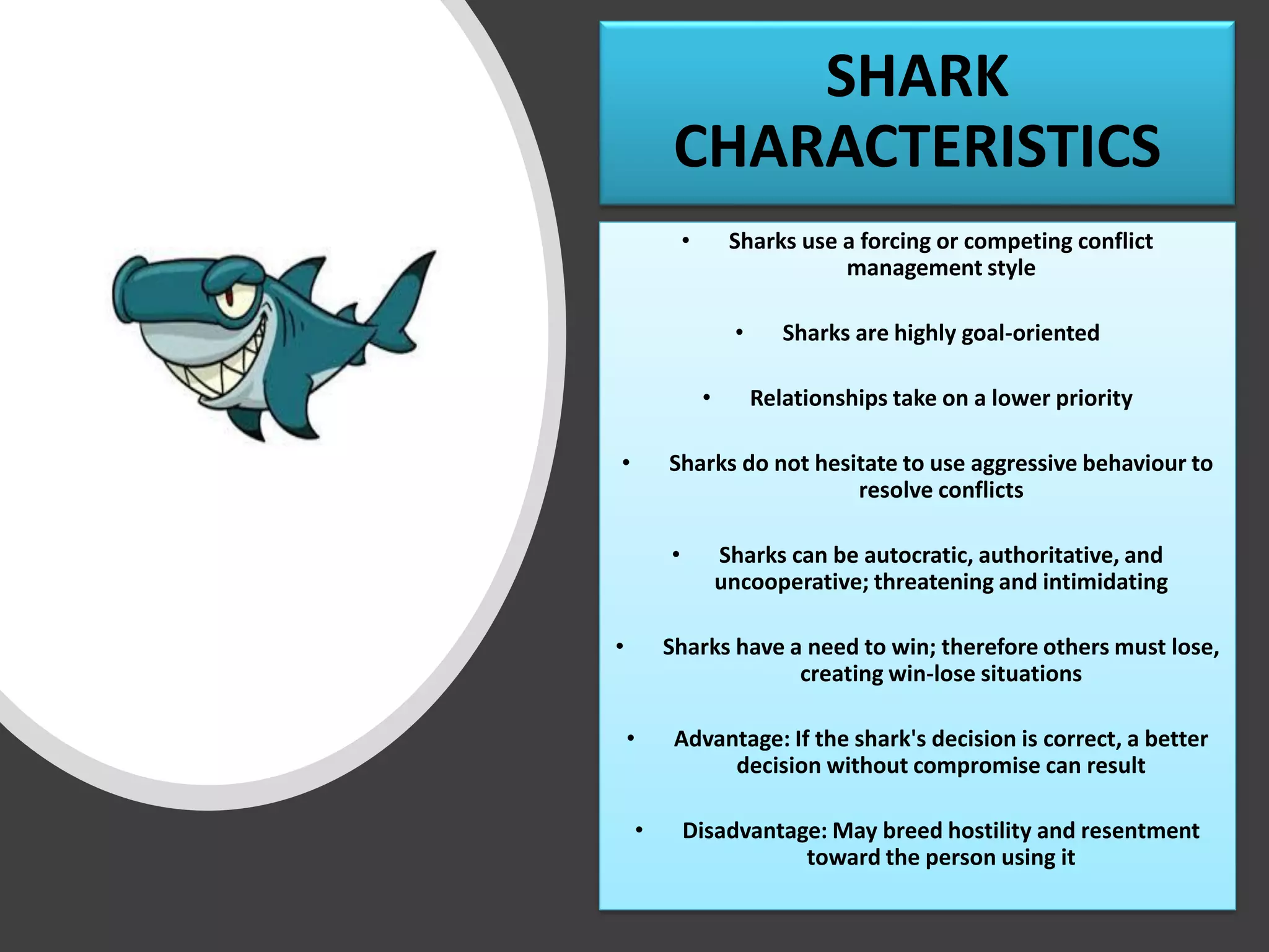 SHARK
CHARACTERISTICS
• Sharks use a forcing or competing conflict
management style
• Sharks are highly goal-oriented
• Relationships take on a lower priority
• Sharks do not hesitate to use aggressive behaviour to
resolve conflicts
• Sharks can be autocratic, authoritative, and
uncooperative; threatening and intimidating
• Sharks have a need to win; therefore others must lose,
creating win-lose situations
• Advantage: If the shark's decision is correct, a better
decision without compromise can result
• Disadvantage: May breed hostility and resentment
toward the person using it
 