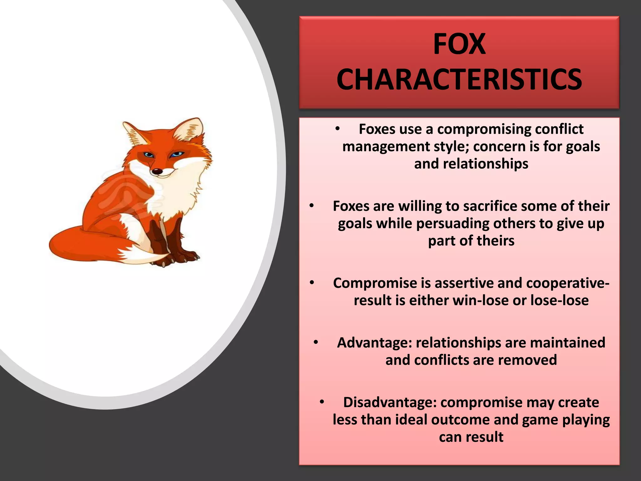 FOX
CHARACTERISTICS
• Foxes use a compromising conflict
management style; concern is for goals
and relationships
• Foxes are willing to sacrifice some of their
goals while persuading others to give up
part of theirs
• Compromise is assertive and cooperative-
result is either win-lose or lose-lose
• Advantage: relationships are maintained
and conflicts are removed
• Disadvantage: compromise may create
less than ideal outcome and game playing
can result
 