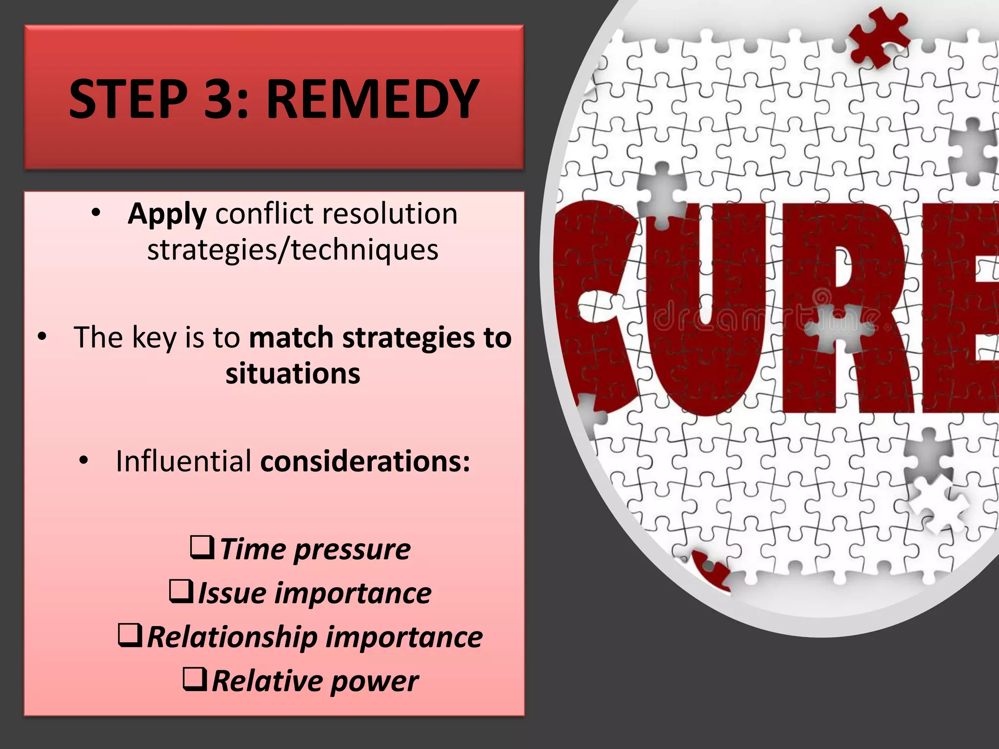 STEP 3: REMEDY
• Apply conflict resolution
strategies/techniques
• The key is to match strategies to
situations
• Influential considerations:
❑Time pressure
❑Issue importance
❑Relationship importance
❑Relative power
 