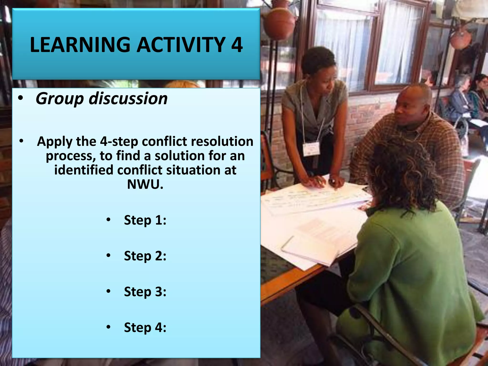 LEARNING ACTIVITY 4
• Group discussion
• Apply the 4-step conflict resolution
process, to find a solution for an
identified conflict situation at
NWU.
• Step 1:
• Step 2:
• Step 3:
• Step 4:
 