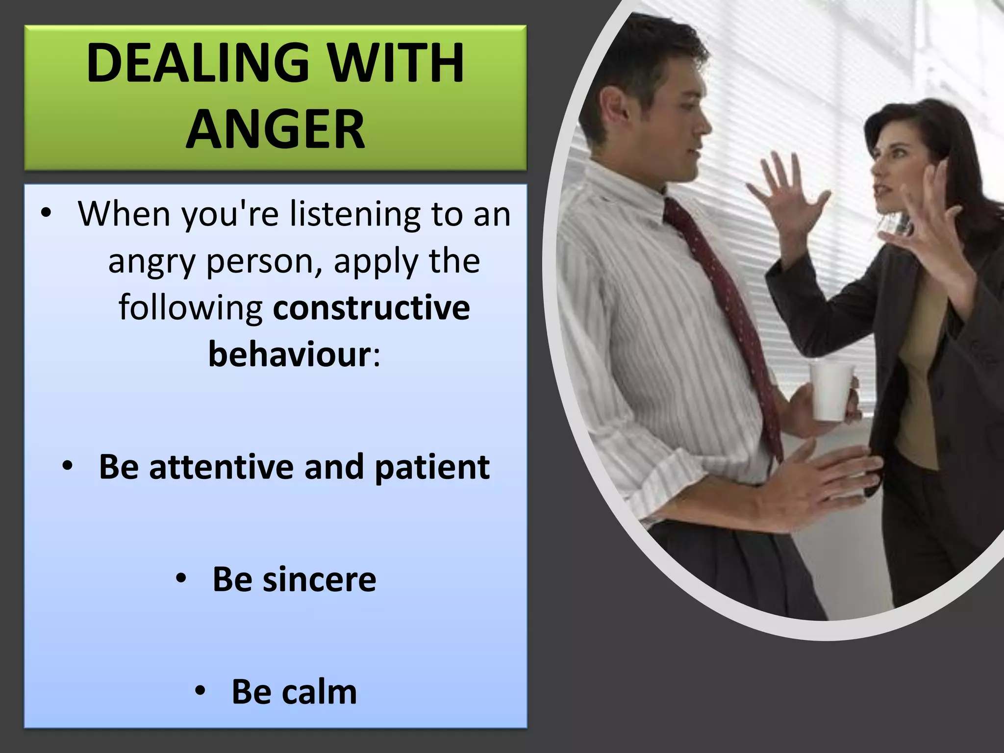 DEALING WITH
ANGER
• When you're listening to an
angry person, apply the
following constructive
behaviour:
• Be attentive and patient
• Be sincere
• Be calm
 