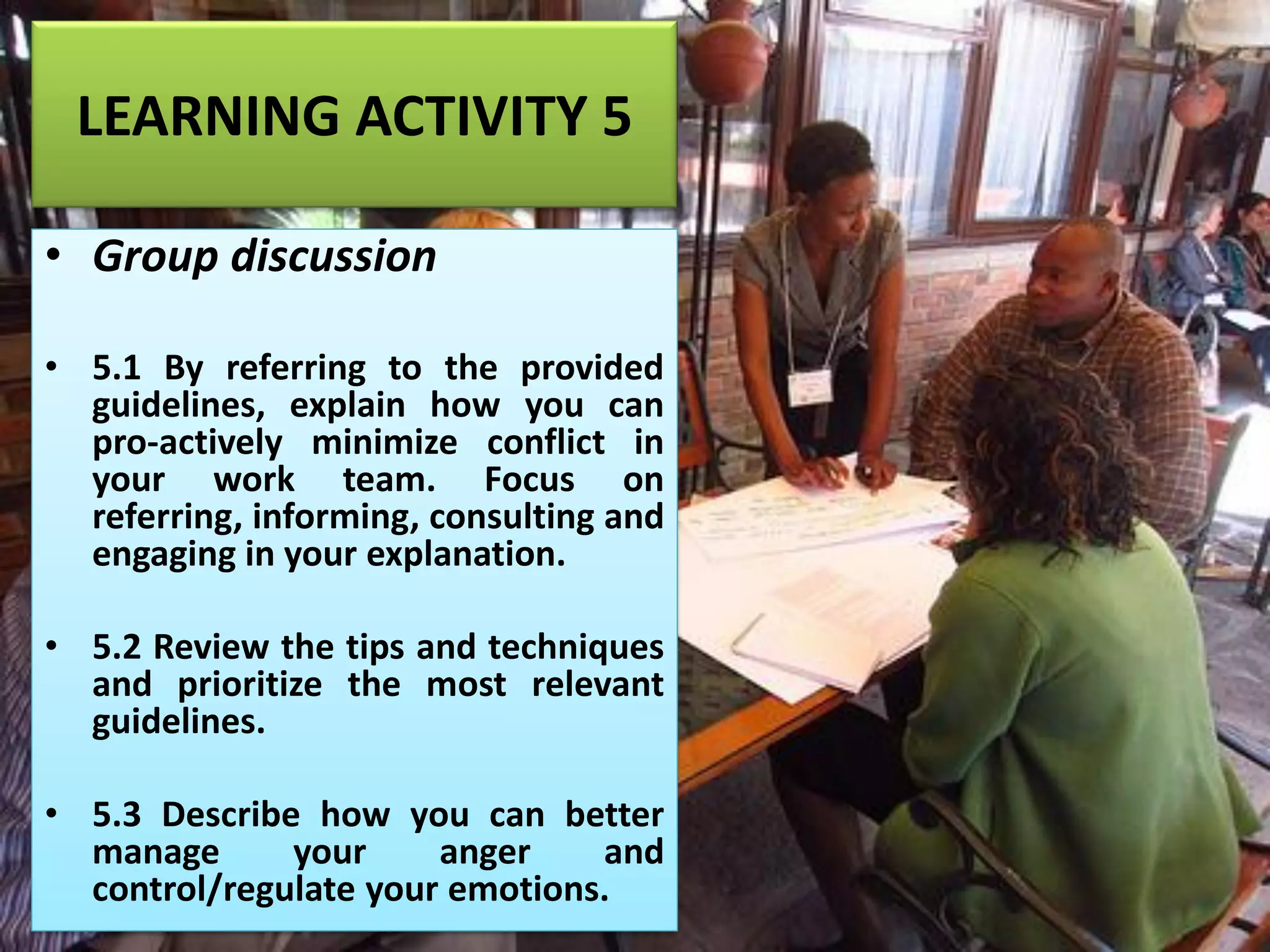 LEARNING ACTIVITY 5
• Group discussion
• 5.1 By referring to the provided
guidelines, explain how you can
pro-actively minimize conflict in
your work team. Focus on
referring, informing, consulting and
engaging in your explanation.
• 5.2 Review the tips and techniques
and prioritize the most relevant
guidelines.
• 5.3 Describe how you can better
manage your anger and
control/regulate your emotions.
 
