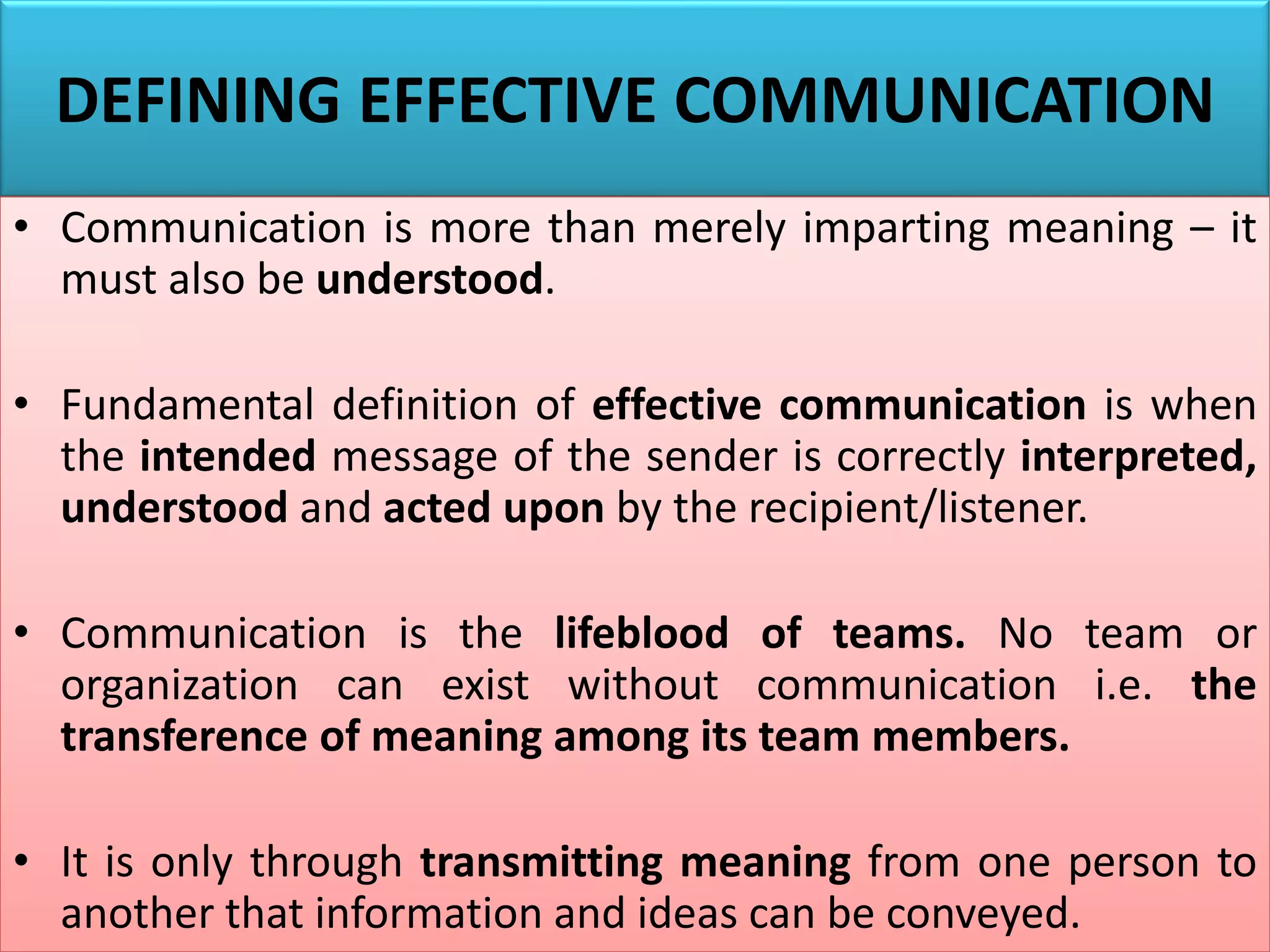 DEFINING EFFECTIVE COMMUNICATION
• Communication is more than merely imparting meaning – it
must also be understood.
• Fundamental definition of effective communication is when
the intended message of the sender is correctly interpreted,
understood and acted upon by the recipient/listener.
• Communication is the lifeblood of teams. No team or
organization can exist without communication i.e. the
transference of meaning among its team members.
• It is only through transmitting meaning from one person to
another that information and ideas can be conveyed.
 