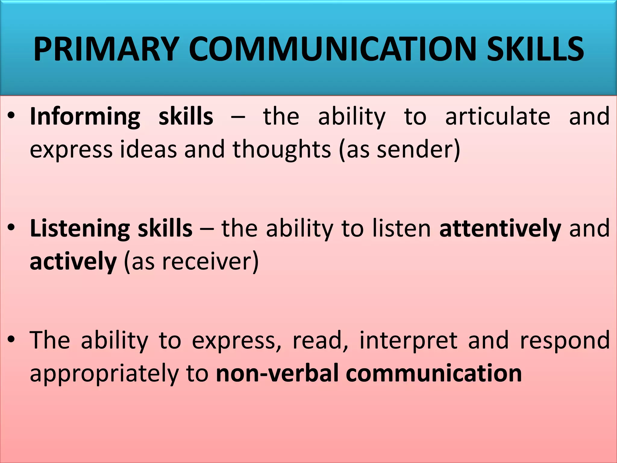 PRIMARY COMMUNICATION SKILLS
• Informing skills – the ability to articulate and
express ideas and thoughts (as sender)
• Listening skills – the ability to listen attentively and
actively (as receiver)
• The ability to express, read, interpret and respond
appropriately to non-verbal communication
 