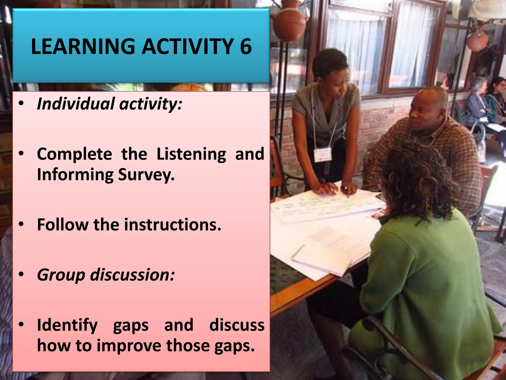 LEARNING ACTIVITY 6
• Individual activity:
• Complete the Listening and
Informing Survey.
• Follow the instructions.
• Group discussion:
• Identify gaps and discuss
how to improve those gaps.
 