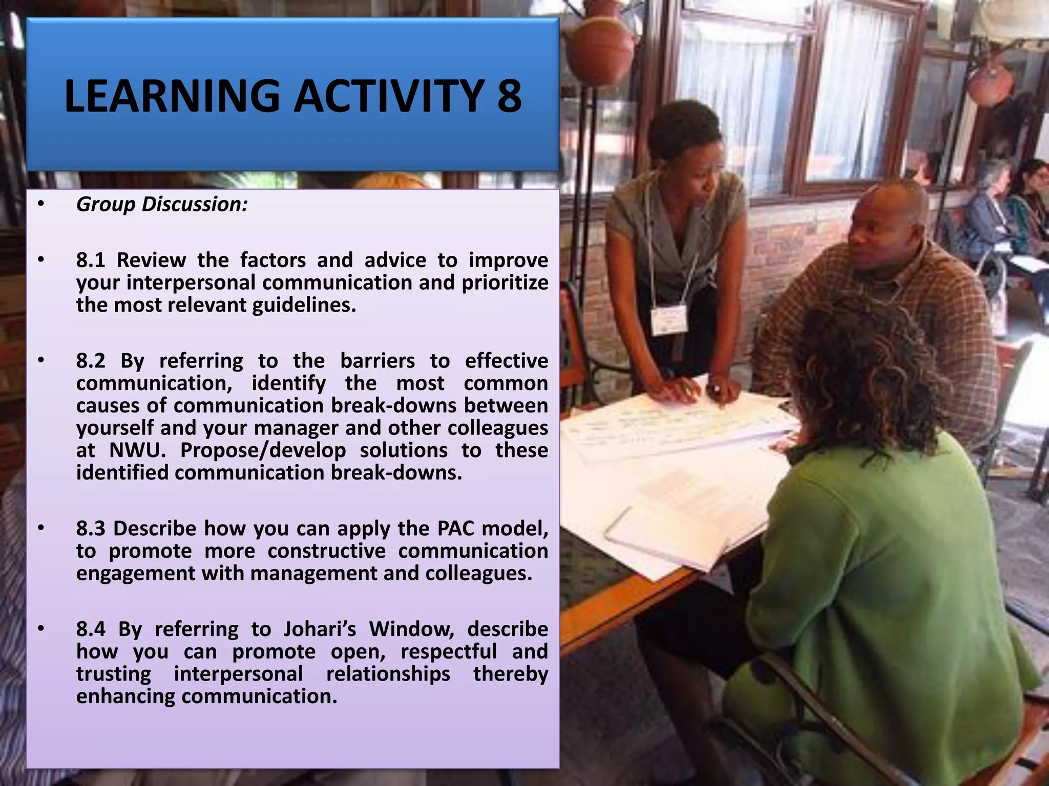 LEARNING ACTIVITY 8
• Group Discussion:
• 8.1 Review the factors and advice to improve
your interpersonal communication and prioritize
the most relevant guidelines.
• 8.2 By referring to the barriers to effective
communication, identify the most common
causes of communication break-downs between
yourself and your manager and other colleagues
at NWU. Propose/develop solutions to these
identified communication break-downs.
• 8.3 Describe how you can apply the PAC model,
to promote more constructive communication
engagement with management and colleagues.
• 8.4 By referring to Johari’s Window, describe
how you can promote open, respectful and
trusting interpersonal relationships thereby
enhancing communication.
 