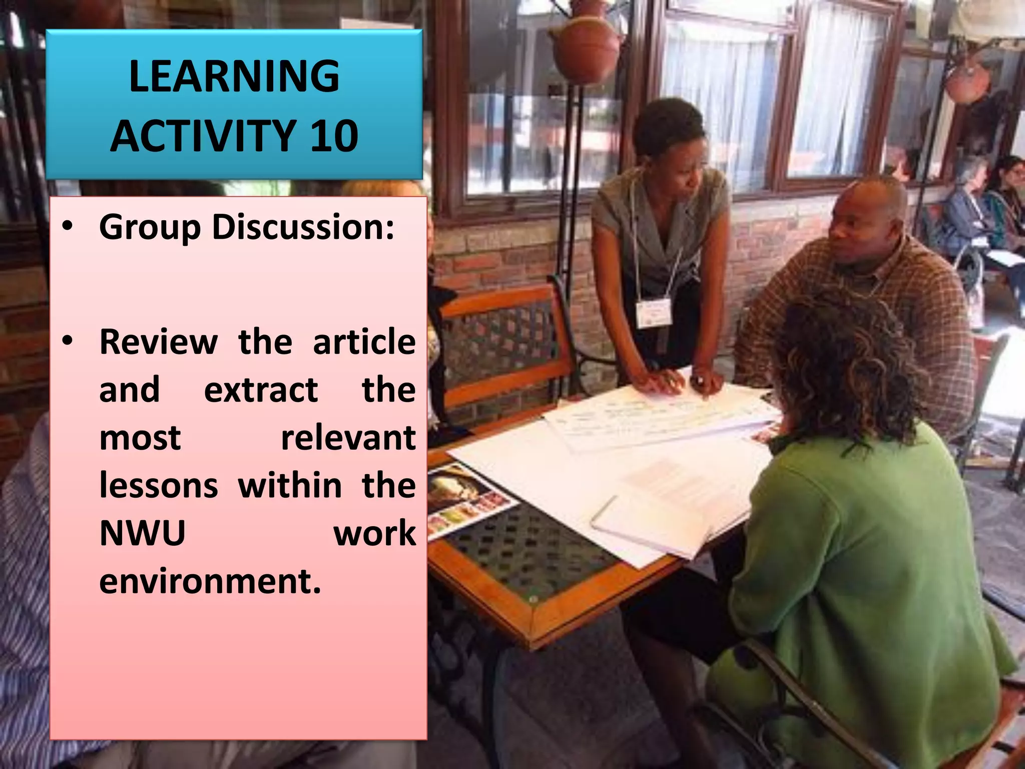 LEARNING
ACTIVITY 10
• Group Discussion:
• Review the article
and extract the
most relevant
lessons within the
NWU work
environment.
 