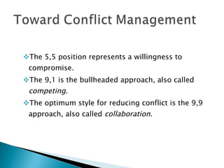 The 5,5 position represents a willingness to compromise. The 9,1 is the bullheaded approach, also called  competing. The optimum style for reducing conflict is the 9,9 approach, also called  collaboration . 