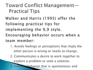 Walker and Harris (1995) offer the following practical tips for implementing the 9,9 style. Encouraging behavior occurs when a team member: 1. Avoids feelings or perceptions that imply the other person is wrong or needs to change. 2. Communicates a desire to work together to explore a problem or seek a solution. 3. Exhibits behavior that is spontaneous and destruction-free. 