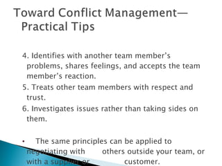 4. Identifies with another team member’s problems, shares feelings, and accepts the team member’s reaction. 5. Treats other team members with respect and trust. 6. Investigates issues rather than taking sides on them. The same principles can be applied to negotiating with  others outside your team, or with a supplier or  customer. 