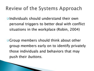 Individuals should understand their own personal triggers to better deal with conflict situations in the workplace (Robin, 2004) Group members should think about other group members early on to identify privately those individuals and behaviors that may push their  buttons. 