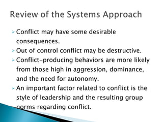 Conflict may have some desirable consequences. Out of control conflict may be destructive. Conflict-producing behaviors are more likely from those high in aggression, dominance, and the need for autonomy. An important factor related to conflict is the style of leadership and the resulting group norms regarding conflict. 