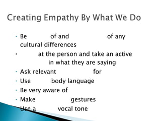 Be  aware  of and  respectful  of any cultural differences Look  at the person and take an active  interest  in what they are saying Ask relevant  questions  for  clarification Use  open  body language Be very aware of  facial expression Make  affirming  gestures Use a  warm  vocal tone 