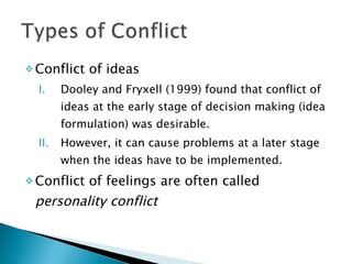 Conflict of ideas Dooley and Fryxell (1999) found that conflict of ideas at the early stage of decision making (idea formulation) was desirable. However, it can cause problems at a later stage when the ideas have to be implemented. Conflict of feelings are often called  personality conflict 