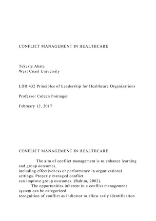 CONFLICT MANAGEMENT IN HEALTHCARE
Tekeste Abate
West Coast University
LDR 432 Principles of Leadership for Healthcare Organizations
Professor Coleen Poitinger
February 12, 2017
CONFLICT MANAGEMENT IN HEALTHCARE
The aim of conflict management is to enhance learning
and group outcomes,
including effectiveness or performance in organizational
settings. Properly managed conflict
can improve group outcomes. (Rahim, 2002).
The opportunities inherent in a conflict management
system can be categorized
recognition of conflict as indicator to allow early identification
 