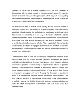 involved. It is the process of showing understanding for the other's experience.
Some people call this putting yourself in the other person's shoes. An important
element of conflict management is persuasion, which may well involve getting
participants to rethink their current views so their perspective on the situation will
facilitate reconciliation rather than divisiveness.
An interpersonal form of conflict occurs mostly due to personal dislikes or
personality differences. If the differences of opinion between individuals are only
about task related matters, the conflict can be constructed as technical rather
than in interpersonal conflict. It is not easy to demarcate whether the conflict
between two parties is based on manifest rational factors or the hidden personal
factors. One must know when to resolve conflict and when to stimulate it if one is
to avoids its potentially disruptive effects. When a potentially harmful conflict
situation exists, it is better to engage in conflict resolution. Conflicts needs to be
resolved when it causes major disruptions and absorbs time and effort that could
be used more productively.
Communication plays a vital role in managing interpersonal conflicts. Basic
communication goal in a crisis involves controlling aggressive and needscentered interaction patterns. It means moving away from a focus on satisfying
overwhelming personal needs for safety or respect toward a focus on personal
interests. Oral communication, however, is not the only source of conflict; nonverbal behavior is often a more potent indicator of how we truly feel. Several
communication strategies work well in focusing the discussion on substantive
issues. It is better to deal first with emotion and second with substance. Take
time, think and act gently to come into the desired result for the better resolution
of conflict.

Making the decision to confront generally proves productive and

worth the effort. Well-planned confrontations work out much better than
unplanned ones.

 
