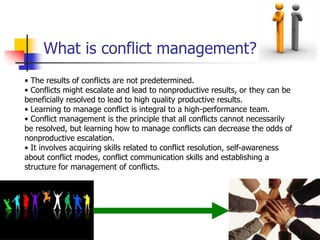 What is conflict management?
• The results of conflicts are not predetermined.
• Conflicts might escalate and lead to nonproductive results, or they can be
beneficially resolved to lead to high quality productive results.
• Learning to manage conflict is integral to a high-performance team.
• Conflict management is the principle that all conflicts cannot necessarily
be resolved, but learning how to manage conflicts can decrease the odds of
nonproductive escalation.
• It involves acquiring skills related to conflict resolution, self-awareness
about conflict modes, conflict communication skills and establishing a
structure for management of conflicts.

 