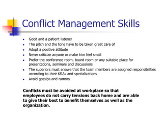 Conflict Management Skills











Good and a patient listener
The pitch and the tone have to be taken great care of
Adopt a positive attitude
Never criticize anyone or make him feel small
Prefer the conference room, board room or any suitable place for
presentations, seminars and discussions
The superiors must ensure that the team members are assigned responsibilities
according to their KRAs and specializations
Avoid gossips and rumors

Conflicts must be avoided at workplace so that
employees do not carry tensions back home and are able
to give their best to benefit themselves as well as the
organization.

 