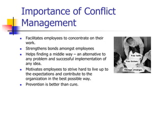 Importance of Conflict
Management









Facilitates employees to concentrate on their
work.
Strengthens bonds amongst employees
Helps finding a middle way – an alternative to
any problem and successful implementation of
any idea.
Motivates employees to strive hard to live up to
the expectations and contribute to the
organization in the best possible way.
Prevention is better than cure.

 