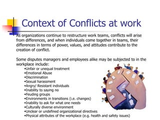 Context of Conflicts at work
As organizations continue to restructure work teams, conflicts will arise
from differences, and when individuals come together in teams, their
differences in terms of power, values, and attitudes contribute to the
creation of conflict.
Some disputes managers and employees alike may be subjected to in the
workplace include:
Unfair or unequal treatment
Emotional Abuse
Discrimination
Sexual harassment
Angry/ Resistant individuals
Inability to saying no
Feuding groups
Environments in transitions (i.e. changes)
Inability to ask for what one needs
Culturally diverse environment
Unclear or undefined organizational directives
Physical attributes of the workplace (e.g. health and safety issues)

 