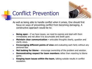 Conflict Prevention
As well as being able to handle conflict when it arises, One should first
focus on ways of preventing conflict from becoming damaging. A
constructive approach would be to:











Being open – if we have issues, we need to express and deal with them
immediately and not allow it to accumulate and dwell upon.
Maintain clear communication – articulate thoughts clearly, question and
clarify views.
Encouraging different points of view and evaluating each fairly without any
personal bias
Not looking for blame – encourage ownership of the problem and solution.
Demonstrating respect for team members rather than resorting to blame
game.
Keeping team issues within the team, talking outside results in conflict
escalation.

 