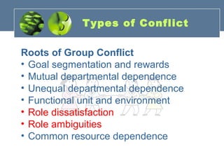 Types of Conflict
Roots of Group Conflict
• Goal segmentation and rewards
• Mutual departmental dependence
• Unequal departmental dependence
• Functional unit and environment
• Role dissatisfaction
• Role ambiguities
• Common resource dependence
 