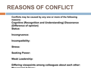 REASONS OF CONFLICT
Conflicts may be caused by any one or more of the following
reasons:
Cognitive (Recognition and Understanding) Dissonance
(Difference of opinion)
Status:
Incongruence:
Incompatibility:
Stress:
Seeking Power:
Weak Leadership:
Differing viewpoints among colleagues about each other:
 