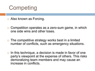 Competing
 Also known as Forcing.
 Competition operates as a zero-sum game, in which
one side wins and other loses.
 The competitive strategy works best in a limited
number of conflicts, such as emergency situations.
 In this technique, a decision is made in favor of one
party’s viewpoint at the expense of others. This risks
demoralizing team members and may cause an
increase in conflicts.
 