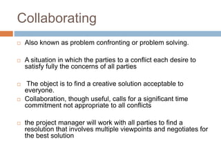 Collaborating
 Also known as problem confronting or problem solving.
 A situation in which the parties to a conflict each desire to
satisfy fully the concerns of all parties
 The object is to find a creative solution acceptable to
everyone.
 Collaboration, though useful, calls for a significant time
commitment not appropriate to all conflicts
 the project manager will work with all parties to find a
resolution that involves multiple viewpoints and negotiates for
the best solution
 