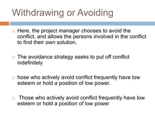 Withdrawing or Avoiding
 Here, the project manager chooses to avoid the
conflict, and allows the persons involved in the conflict
to find their own solution.
 The avoidance strategy seeks to put off conflict
indefinitely
 hose who actively avoid conflict frequently have low
esteem or hold a position of low power.
 Those who actively avoid conflict frequently have low
esteem or hold a position of low power
 