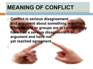 MEANING OF CONFLICT
 Conflict is serious disagreement
and argument about something important.
If two people or groups are in conflict, they
have had a serious disagreement or
argument and have not
yet reached agreement.

 