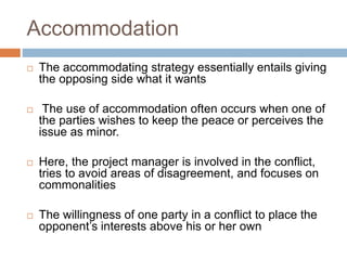 Accommodation
 The accommodating strategy essentially entails giving
the opposing side what it wants
 The use of accommodation often occurs when one of
the parties wishes to keep the peace or perceives the
issue as minor.
 Here, the project manager is involved in the conflict,
tries to avoid areas of disagreement, and focuses on
commonalities
 The willingness of one party in a conflict to place the
opponent’s interests above his or her own
 