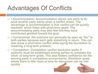 Advantages Of Conflicts
 • Accommodation: Accommodation allows one party to do
what another party wants when a conflict arises. The
advantage to accommodation is that conflict can be quickly
resolved, which helps with short-term goals. The
accommodating party may also feel like they have
contributed goodwill toward the goal.
 • Compromise: the outcome can generally be seen as "fair" to
both parties because each gets something in return. This can
also solve a short-term conflict while laying the foundation to
resolving a long-term problem.
 • Competition: Competition conflict resolution works if
authority must be established among parties to complete the
short- or long-term goals. This also fosters confidence for the
winning party in competitive environments. Shortterm goals
where there is little room or time for discussion can be met
quickly
 