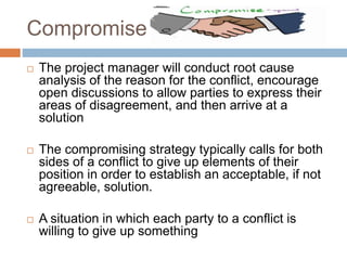 Compromise
 The project manager will conduct root cause
analysis of the reason for the conflict, encourage
open discussions to allow parties to express their
areas of disagreement, and then arrive at a
solution
 The compromising strategy typically calls for both
sides of a conflict to give up elements of their
position in order to establish an acceptable, if not
agreeable, solution.
 A situation in which each party to a conflict is
willing to give up something
 